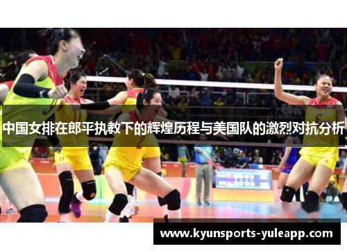 中国女排在郎平执教下的辉煌历程与美国队的激烈对抗分析