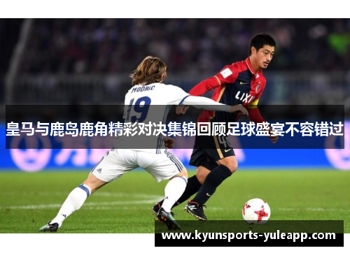 皇马与鹿岛鹿角精彩对决集锦回顾足球盛宴不容错过